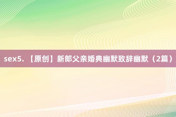 sex5. 【原创】新郎父亲婚典幽默致辞幽默（2篇）