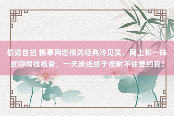偷窥自拍 糗事网恋搞笑经典冷见笑，网上和一妹纸聊得很拖沓，一天妹纸终于按耐不住要约我！