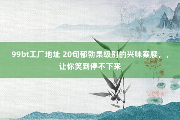 99bt工厂地址 20句郁勃果级别的兴味案牍，，让你笑到停不下来