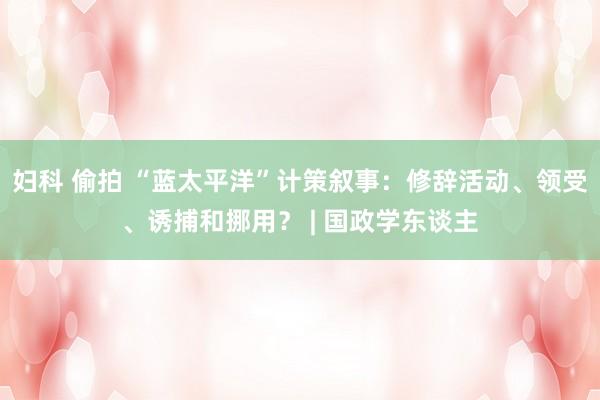 妇科 偷拍 “蓝太平洋”计策叙事：修辞活动、领受、诱捕和挪用？ | 国政学东谈主