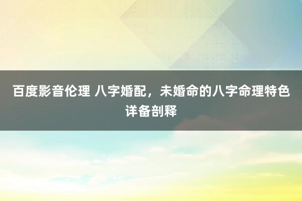 百度影音伦理 八字婚配，未婚命的八字命理特色详备剖释