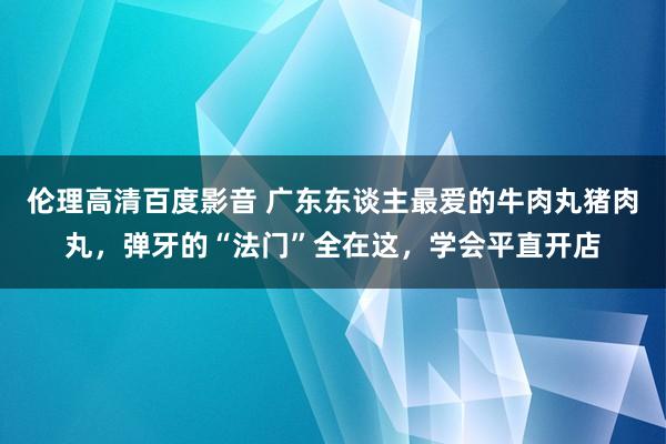 伦理高清百度影音 广东东谈主最爱的牛肉丸猪肉丸，弹牙的“法门”全在这，学会平直开店