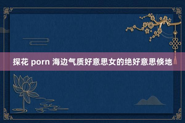 探花 porn 海边气质好意思女的绝好意思倏地