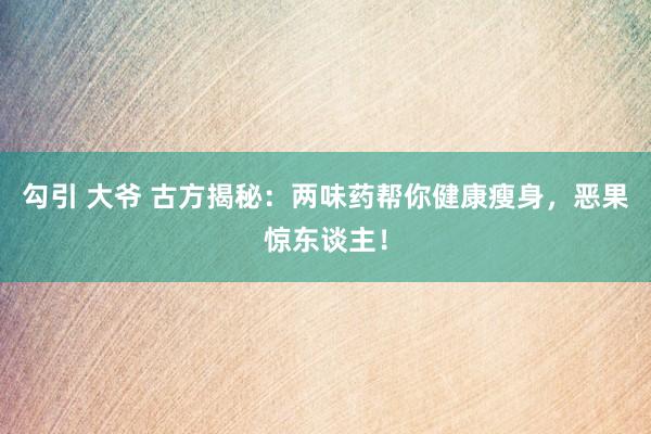 勾引 大爷 古方揭秘：两味药帮你健康瘦身，恶果惊东谈主！