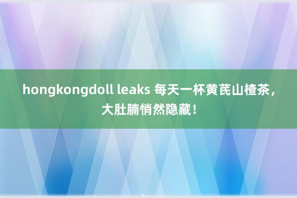 hongkongdoll leaks 每天一杯黄芪山楂茶，大肚腩悄然隐藏！