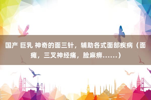 国产 巨乳 神奇的面三针，辅助各式面部疾病（面瘫，三叉神经痛，脸麻痹……）