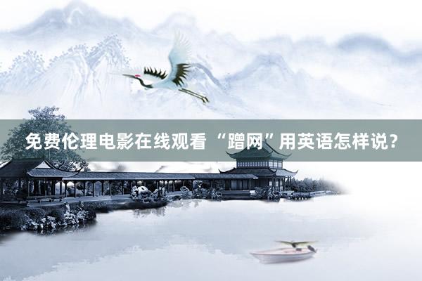 免费伦理电影在线观看 “蹭网”用英语怎样说？
