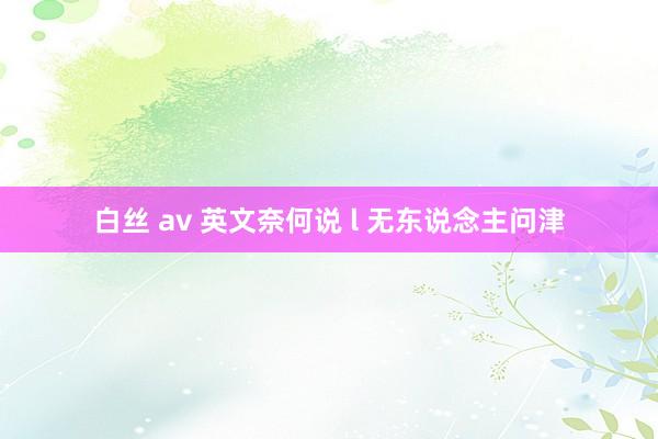 白丝 av 英文奈何说 l 无东说念主问津