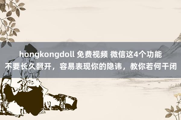 hongkongdoll 免费视频 微信这4个功能不要长久翻开，容易表现你的隐讳，教你若何干闭