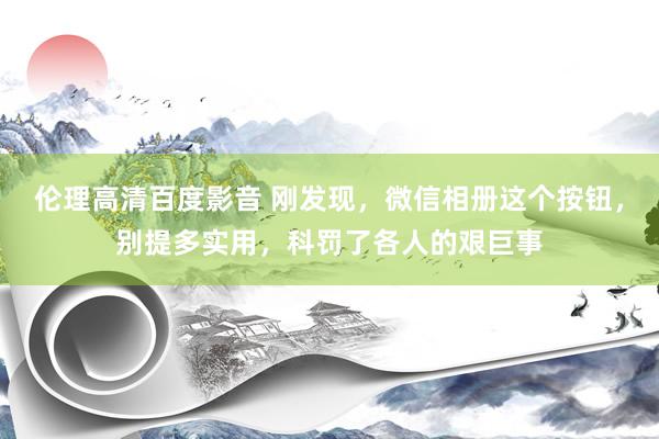 伦理高清百度影音 刚发现，微信相册这个按钮，别提多实用，科罚了各人的艰巨事