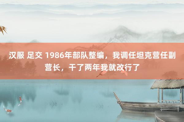 汉服 足交 1986年部队整编，我调任坦克营任副营长，干了两年我就改行了