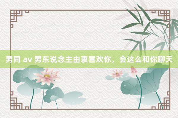 男同 av 男东说念主由衷喜欢你，会这么和你聊天
