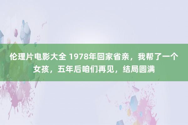 伦理片电影大全 1978年回家省亲，我帮了一个女孩，五年后咱们再见，结局圆满