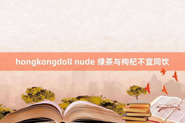 hongkongdoll nude 绿茶与枸杞不宜同饮