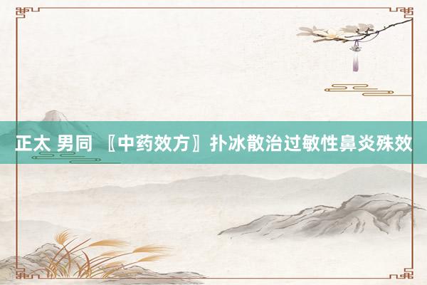 正太 男同 〖中药效方〗扑冰散治过敏性鼻炎殊效