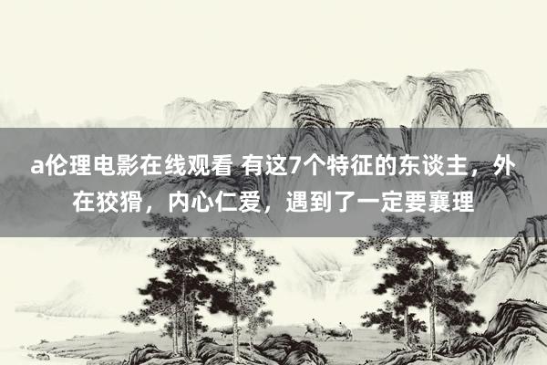 a伦理电影在线观看 有这7个特征的东谈主，外在狡猾，内心仁爱，遇到了一定要襄理