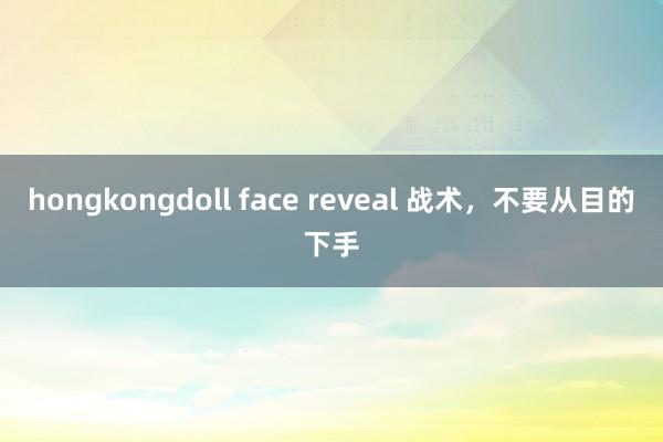 hongkongdoll face reveal 战术，不要从目的下手