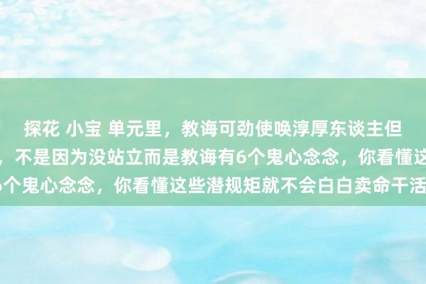 探花 小宝 单元里，教诲可劲使唤淳厚东谈主但毫不会普及淳厚东谈主，不是因为没站立而是教诲有6个鬼心念念，你看懂这些潜规矩就不会白白卖命干活了！