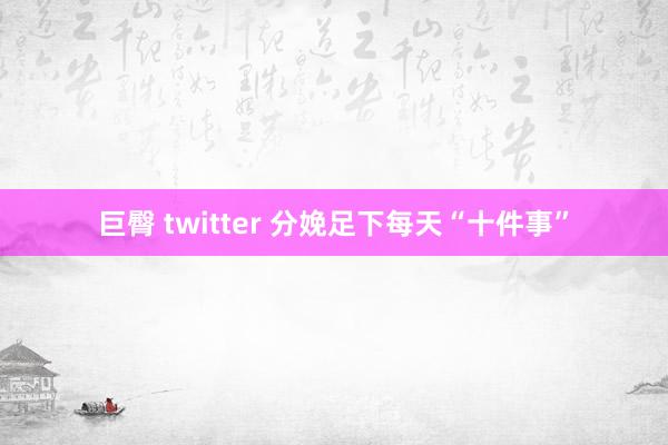 巨臀 twitter 分娩足下每天“十件事”