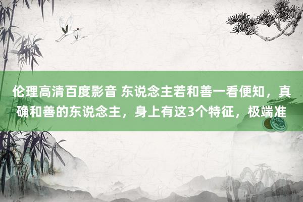 伦理高清百度影音 东说念主若和善一看便知，真确和善的东说念主，身上有这3个特征，极端准
