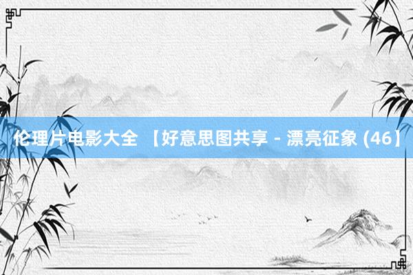 伦理片电影大全 【好意思图共享 - 漂亮征象 (46】