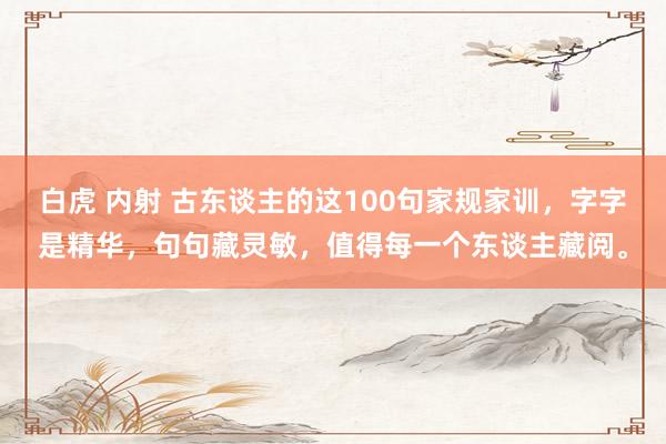 白虎 内射 古东谈主的这100句家规家训，字字是精华，句句藏灵敏，值得每一个东谈主藏阅。