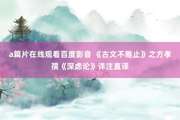 a篇片在线观看百度影音 《古文不雅止》之方孝孺《深虑论》详注直译