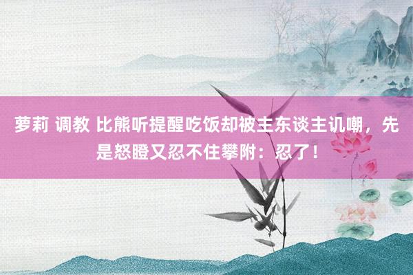 萝莉 调教 比熊听提醒吃饭却被主东谈主讥嘲，先是怒瞪又忍不住攀附：忍了！