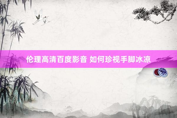 伦理高清百度影音 如何珍视手脚冰凉