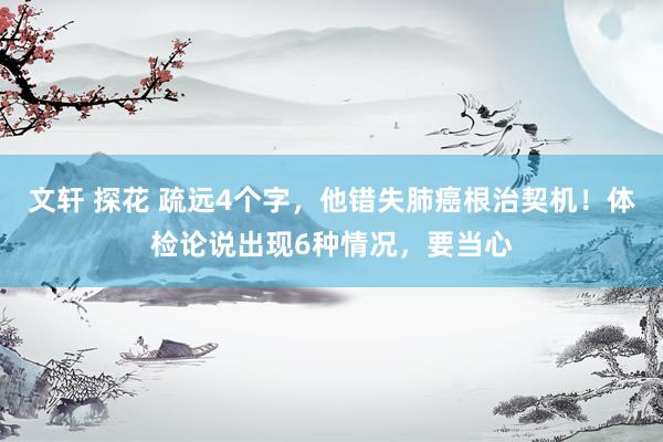 文轩 探花 疏远4个字，他错失肺癌根治契机！体检论说出现6种情况，要当心