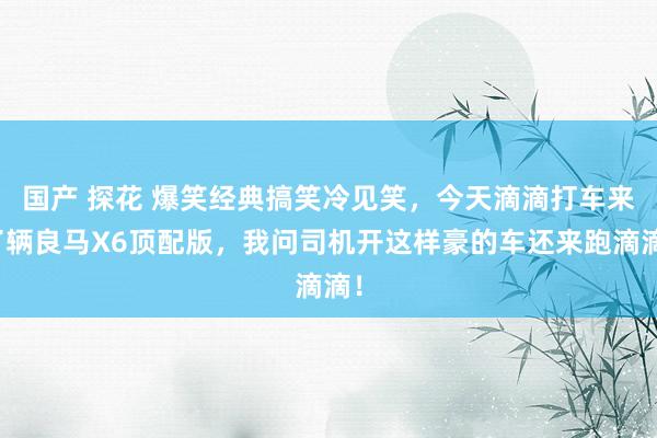 国产 探花 爆笑经典搞笑冷见笑，今天滴滴打车来了辆良马X6顶配版，我问司机开这样豪的车还来跑滴滴！