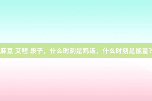 麻豆 艾鲤 段子，什么时刻是鸡汤，什么时刻是能量？
