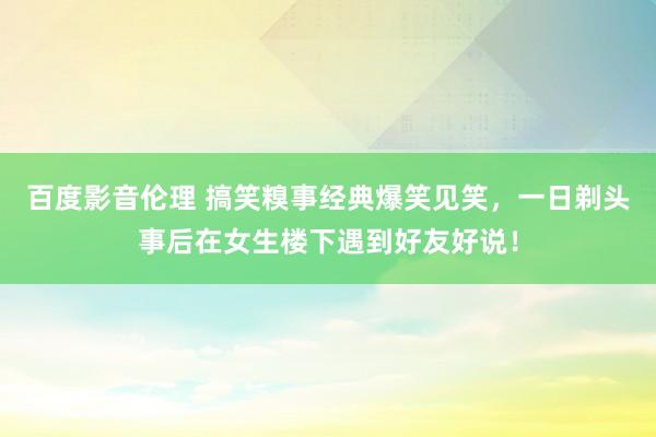 百度影音伦理 搞笑糗事经典爆笑见笑，一日剃头事后在女生楼下遇到好友好说！