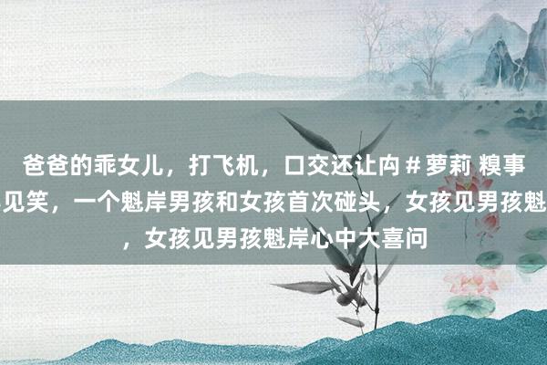 爸爸的乖女儿，打飞机，口交还让禸＃萝莉 糗事碰头搞笑经典见笑，一个魁岸男孩和女孩首次碰头，女孩见男孩魁岸心中大喜问