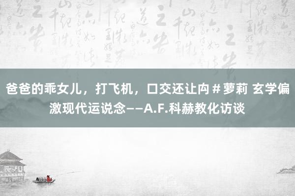 爸爸的乖女儿，打飞机，口交还让禸＃萝莉 玄学偏激现代运说念——A.F.科赫教化访谈
