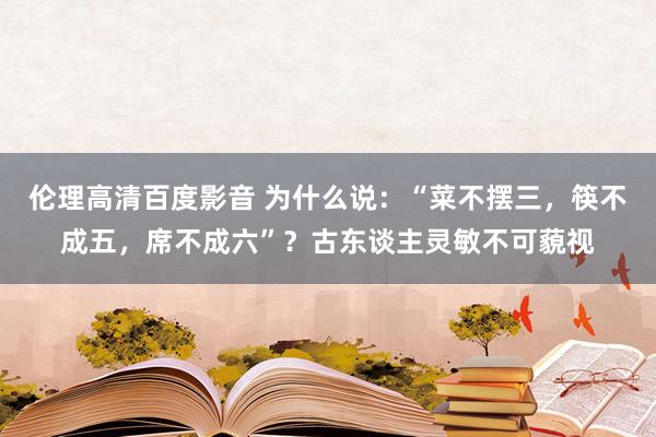 伦理高清百度影音 为什么说：“菜不摆三，筷不成五，席不成六”？古东谈主灵敏不可藐视