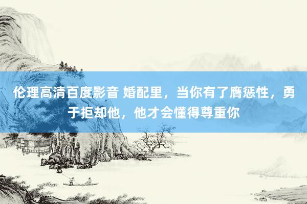 伦理高清百度影音 婚配里，当你有了膺惩性，勇于拒却他，他才会懂得尊重你