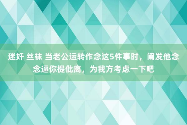 迷奸 丝袜 当老公运转作念这5件事时，阐发他念念逼你提仳离，为我方考虑一下吧