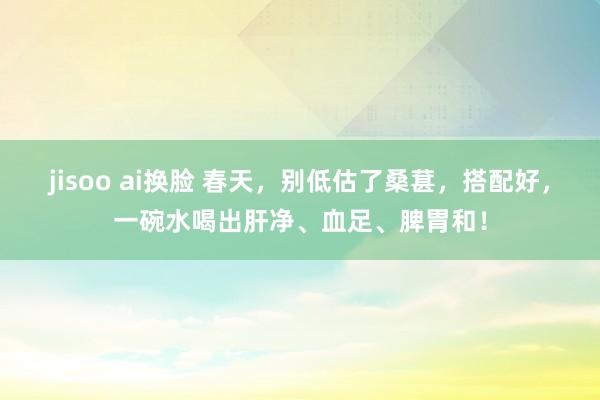 jisoo ai换脸 春天，别低估了桑葚，搭配好，一碗水喝出肝净、血足、脾胃和！