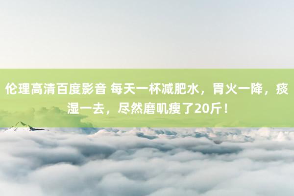 伦理高清百度影音 每天一杯减肥水，胃火一降，痰湿一去，尽然磨叽瘦了20斤！