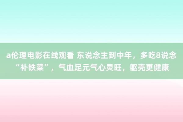 a伦理电影在线观看 东说念主到中年，多吃8说念“补铁菜”，气血足元气心灵旺，躯壳更健康