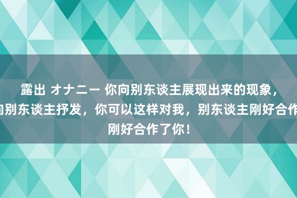 露出 オナニー 你向别东谈主展现出来的现象，是在向别东谈主抒发，你可以这样对我，别东谈主刚好合作了你！