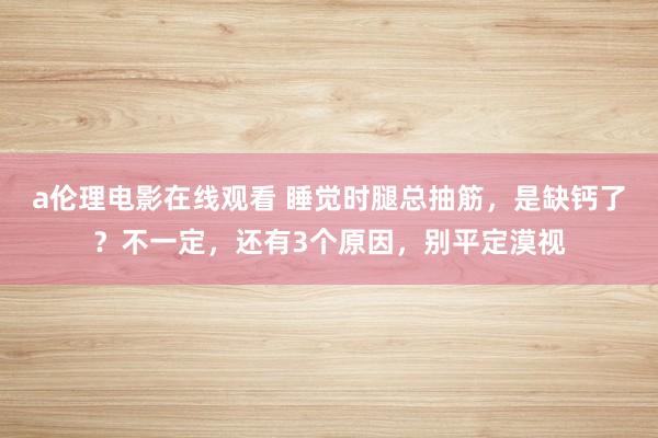 a伦理电影在线观看 睡觉时腿总抽筋，是缺钙了？不一定，还有3个原因，别平定漠视