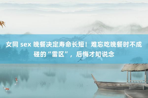 女同 sex 晚餐决定寿命长短！难忘吃晚餐时不成碰的“雷区”，后悔才知说念