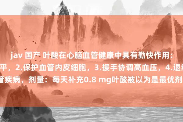 jav 国产 叶酸在心脑血管健康中具有勤快作用：1.镌汰同型半胱氨酸水平，2.保护血管内皮细胞，3.援手协调高血压，4.退缩心脑血管疾病，剂量：每天补充0.8 mg叶酸被以为是最优剂量，可灵验镌汰同型半胱氨酸水平。