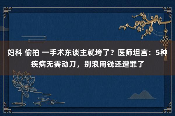 妇科 偷拍 一手术东谈主就垮了？医师坦言：5种疾病无需动刀，别浪用钱还遭罪了