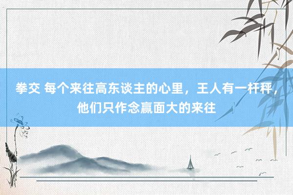 拳交 每个来往高东谈主的心里，王人有一杆秤，他们只作念赢面大的来往