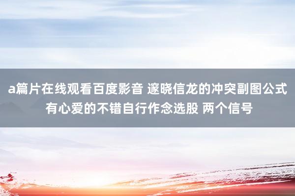 a篇片在线观看百度影音 邃晓信龙的冲突副图公式 有心爱的不错自行作念选股 两个信号