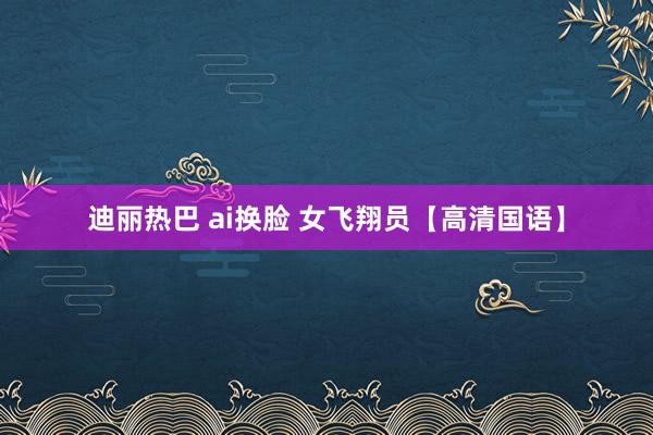 迪丽热巴 ai换脸 女飞翔员【高清国语】