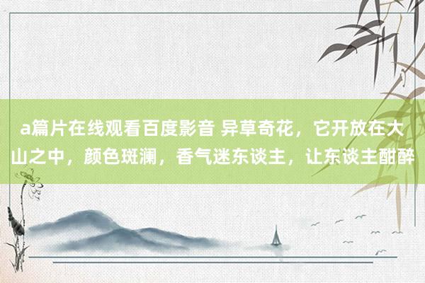 a篇片在线观看百度影音 异草奇花，它开放在大山之中，颜色斑澜，香气迷东谈主，让东谈主酣醉